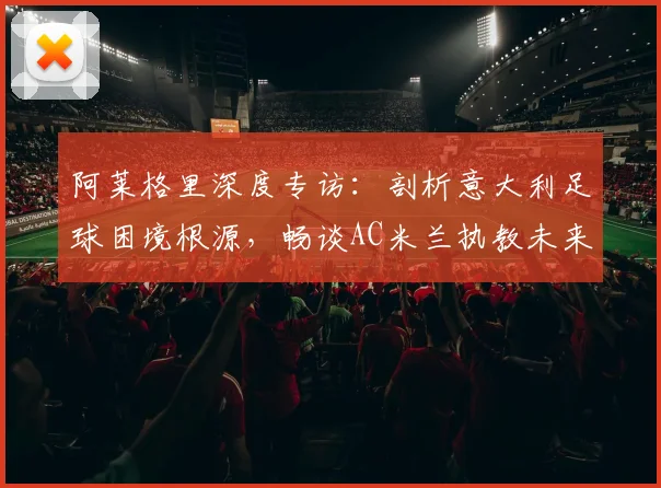 阿莱格里深度专访：剖析意大利足球困境根源，畅谈AC米兰执教未来与长期愿景