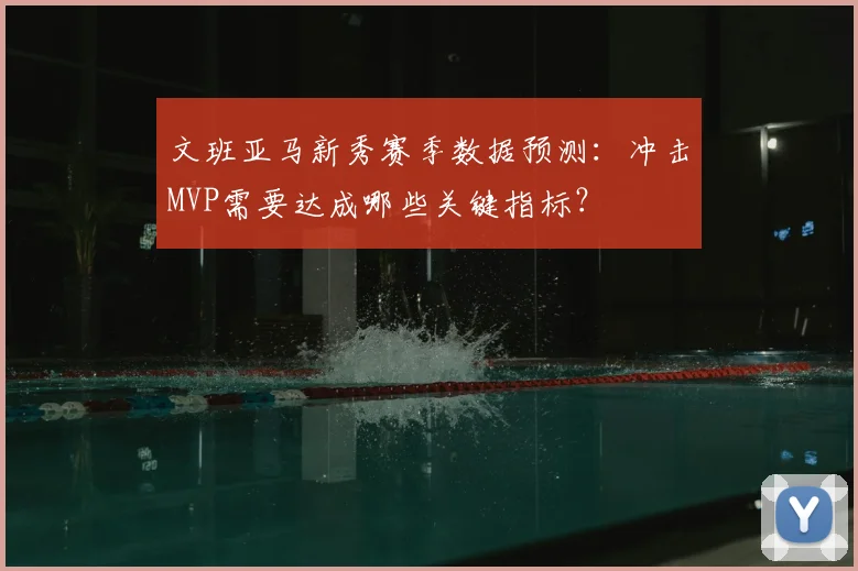 文班亚马新秀赛季数据预测:冲击MVP需要达成哪些关键指标?