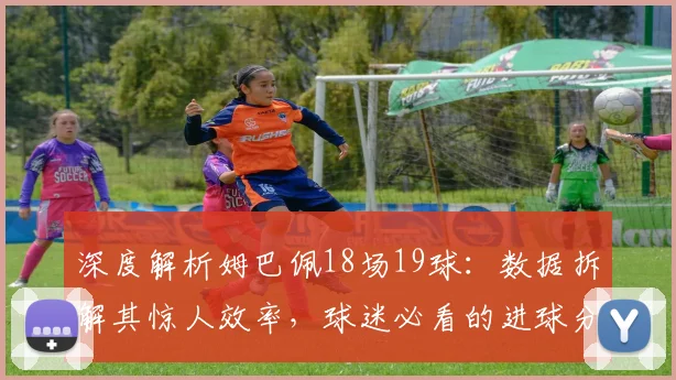 深度解析姆巴佩18场19球：数据拆解其惊人效率，球迷必看的进球分析