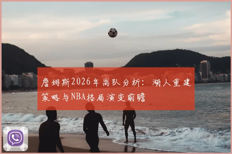 詹姆斯2026年离队分析：湖人重建策略与NBA格局演变前瞻