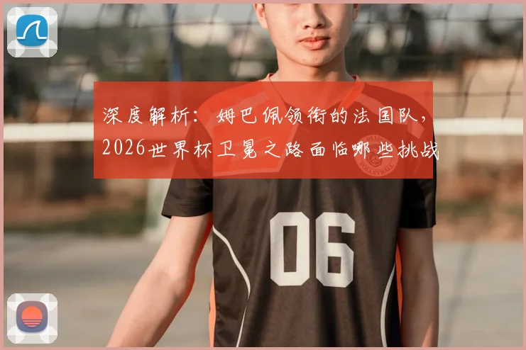 深度解析:姆巴佩领衔的法国队,2026世界杯卫冕之路面临哪些挑战与机遇?