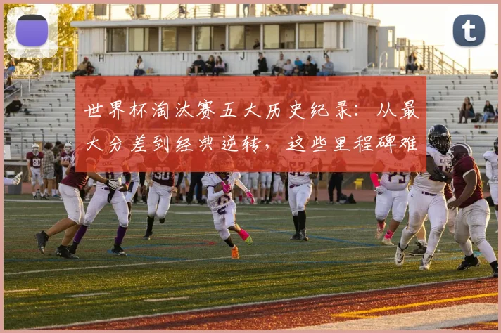 世界杯淘汰赛五大历史纪录：从最大分差到经典逆转，这些里程碑难以超越