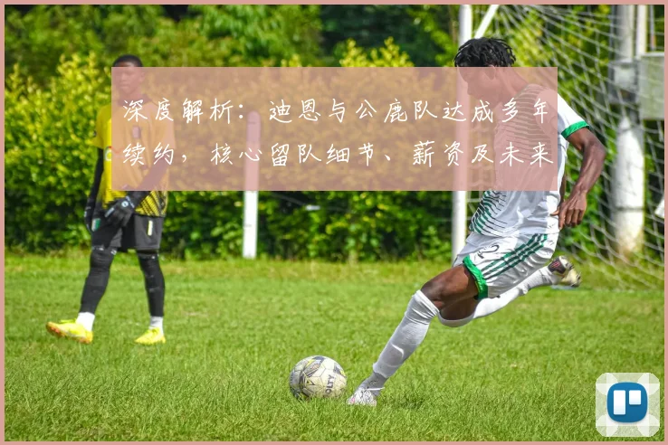 深度解析:迪恩与公鹿队达成多年续约,核心留队细节、薪资及未来影响全览