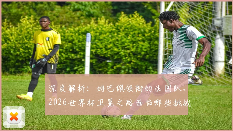 深度解析：姆巴佩领衔的法国队，2026世界杯卫冕之路面临哪些挑战与机遇？