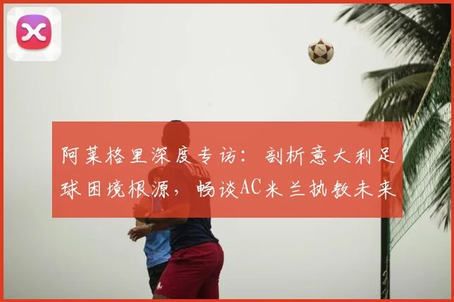阿莱格里深度专访:剖析意大利足球困境根源,畅谈AC米兰执教未来与长期愿景