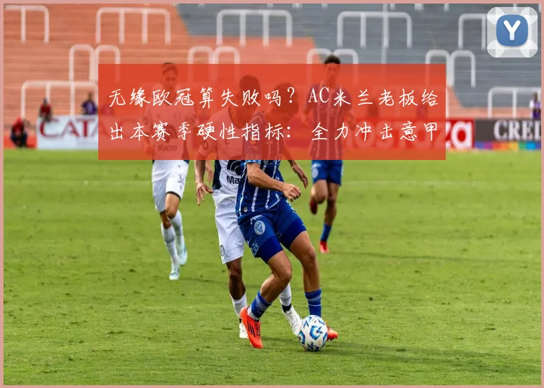 无缘欧冠算失败吗？AC米兰老板给出本赛季硬性指标：全力冲击意甲前四